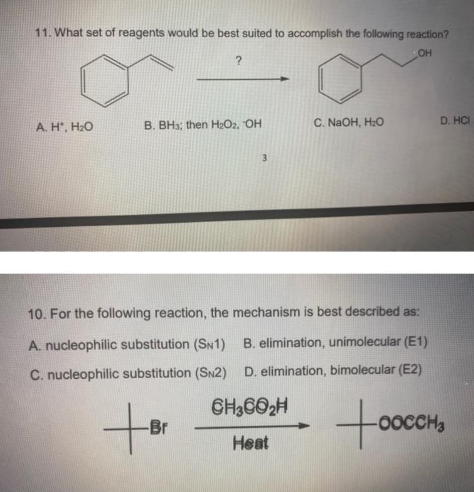 11. What set of reagents would be best suited to accomplish the following reaction?
OH
Α. Η', Η2Ο
?
B. BH3; then H₂O2, OH
+Br
-Br
3
C. NaOH, H₂O
10. For the following reaction, the mechanism is best described as:
A. nucleophilic substitution (SN1) B. elimination, unimolecular (E1)
C. nucleophilic substitution (SN2) D. elimination, bimolecular (E2)
CH3CO₂H
Heat
too
D. HCI
-OOCCH3