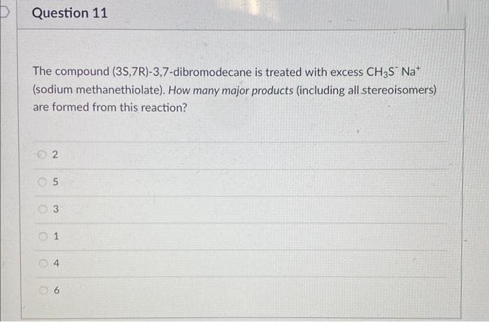 Question 11
The compound (35,7R)-3,7-dibromodecane is treated with excess CH3S Na*
(sodium methanethiolate). How many major products (including all stereoisomers)
are formed from this reaction?
05
C
C
2
O
3
1
4
06