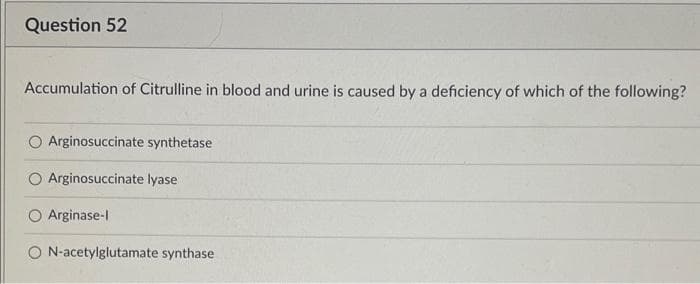 Question 52
Accumulation of Citrulline in blood and urine is caused by a deficiency of which of the following?
Arginosuccinate synthetase
Arginosuccinate lyase
Arginase-l
O N-acetylglutamate synthase