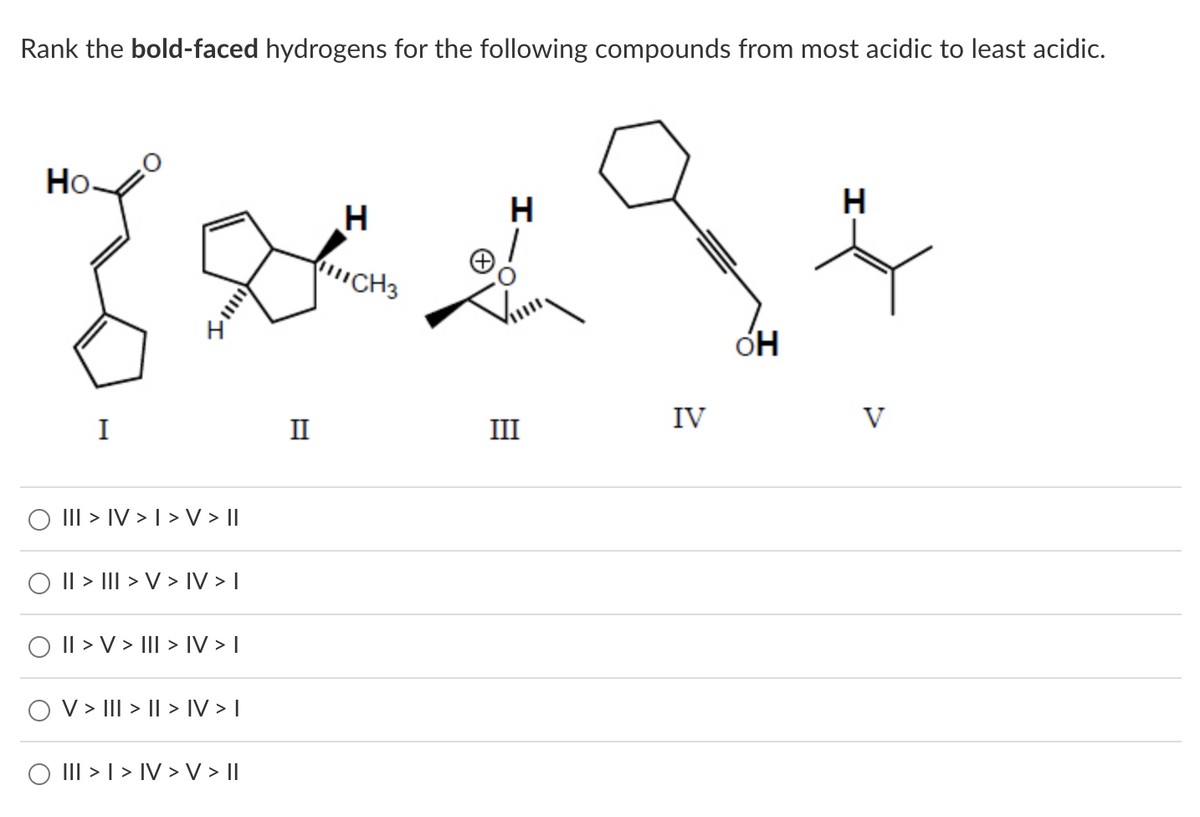 Rank the bold-faced hydrogens for the following compounds from most acidic to least acidic.
Ho
I
||| > IV > I > V > ||
|| > ||| > V > IV > |
|| > V > ||| > IV > |
O V > III > II > IV > |
O III > I > IV > V > ||
I
H
//ICH3
H
III
IV
OH
H
V
