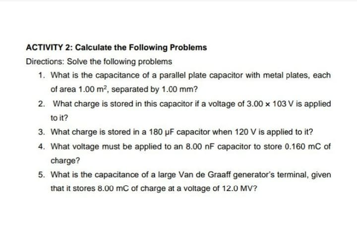 ACTIVITY 2: Calculate the Following Problems
Directions: Solve the following problems
1. What is the capacitance of a parallel plate capacitor with metal plates, each
of area 1.00 m?, separated by 1.00 mm?
2. What charge is stored in this capacitor if a voltage of 3.00 x 103 V is applied
to it?
3. What charge is stored in a 180 µF capacitor when 120 V is applied to it?
4. What voltage must be applied to an 8.00 nF capacitor to store 0.160 mC of
charge?
5. What is the capacitance of a large Van de Graaff generator's terminal, given
that it stores 8.00 mC of charge at a voltage of 12.0 MV?
