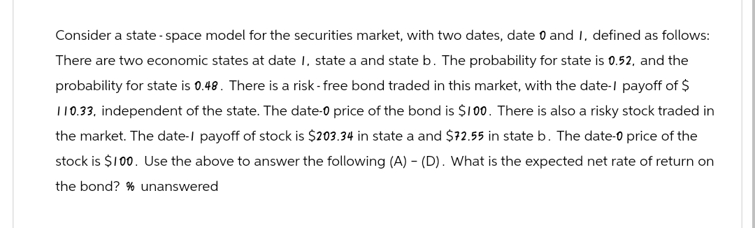 Consider a state-space model for the securities market, with two dates, date 0 and 1, defined as follows:
There are two economic states at date 1, state a and state b. The probability for state is 0.52, and the
probability for state is 0.48. There is a risk-free bond traded in this market, with the date-1 payoff of $
110.33, independent of the state. The date-0 price of the bond is $100. There is also a risky stock traded in
the market. The date-I payoff of stock is $203.34 in state a and $72.55 in state b. The date-0 price of the
stock is $100. Use the above to answer the following (A) - (D). What is the expected net rate of return on
the bond? % unanswered