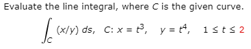 Evaluate the line integral, where C is the given curve.
(x/y) ds, C: x = t³, y = t4, 1sts 2
