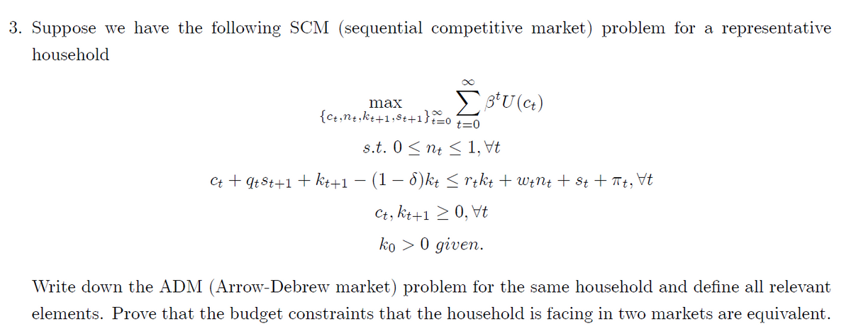 3. Suppose we have the following SCM (sequential competitive market) problem for a representative
household
max
{c+,n+,kt+1;8t+1}o
t=0
s.t. 0 < nt < 1, Vt
Ct + qt8t+1 + kt+1 – (1 – 8)kt < rikt + W;N4 + st + Tt, Vt
Ct, kt+1 > 0, Vt
ko > 0 given.
Write down the ADM (Arrow-Debrew market) problem for the same household and define all relevant
elements. Prove that the budget constraints that the household is facing in two markets are equivalent.
