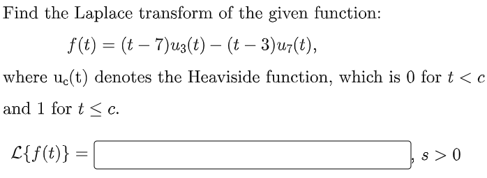 Find the Laplace transform of the given function:
f(t) = (t – 7)u3(t) – (t – 3)u7(t),
-
where uc(t) denotes the Heaviside function, which is 0 for t <c
and 1 for t < c.
L{f(t)}:
s > 0
