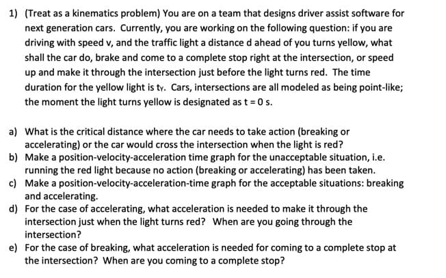 1) (Treat as a kinematics problem) You are on a team that designs driver assist software for
next generation cars. Currently, you are working on the following question: if you are
driving with speed v, and the traffic light a distance d ahead of you turns yellow, what
shall the car do, brake and come to a complete stop right at the intersection, or speed
up and make it through the intersection just before the light turns red. The time
duration for the yellow light is ty. Cars, intersections are all modeled as being point-like;
the moment the light turns yellow is designated as t = 0 s.
a) What is the critical distance where the car needs to take action (breaking or
accelerating) or the car would cross the intersection when the light is red?
b) Make a position-velocity-acceleration time graph for the unacceptable situation, i.e.
running the red light because no action (breaking or accelerating) has been taken.
c) Make a position-velocity-acceleration-time graph for the acceptable situations: breaking
and accelerating.
d) For the case of accelerating, what acceleration is needed to make it through the
intersection just when the light turns red? When are you going through the
intersection?
e) For the case of breaking, what acceleration is needed for coming to a complete stop at
the intersection? When are you coming to a complete stop?