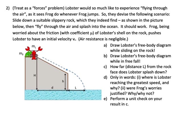 2) (Treat as a "forces" problem) Lobster would so much like to experience "flying through
the air", as it sees Frog do whenever Frog jumps. So, they devise the following scenario:
Slide down a suitable slippery rock, which they indeed find - as shown in the picture
below, then "fly" through the air and splash into the ocean. It should work. Frog, being
worried about the friction (with coefficient u) of Lobster's shell on the rock, pushes
Lobster to have an initial velocity v₁. (Air resistance is negligible.)
mF
H
d
h
a) Draw Lobster's free-body diagram
while sliding on the rock!
Draw Lobster's free-body diagram
while in free fall!
c)
How far (distance L) from the rock
face does Lobster splash down?
d) Only in words: (i) where is Lobster
reaching the greatest speed, and
why? (ii) were Frog's worries
justified? Why/why not?
e) Perform a unit check on your
result in c.
b)