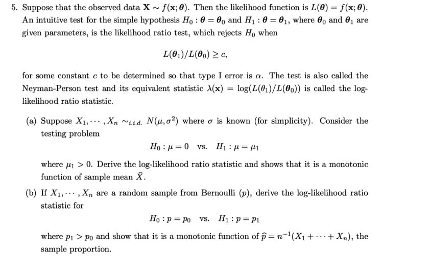 5. Suppose that the observed data X~ f(x; 0). Then the likelihood function is L(0) = f(x;0).
An intuitive test for the simple hypothesis Ho: 0 = 0o and H₁ : 0 = 0₁, where and 0₁ are
given parameters, is the likelihood ratio test, which rejects Ho when
L(01)/L(00) ≥c,
for some constant c to be determined so that type I error is a. The test is also called the
Neyman-Person test and its equivalent statistic X(x) = log(L(01)/L(00)) is called the log-
likelihood ratio statistic.
(a) Suppose X₁,..., Xn ~ii.d. N(μ,0²) where σ is known (for simplicity). Consider the
testing problem
Hoμ0 vs. H₁: = μ1
where μ₁ > 0. Derive the log-likelihood ratio statistic and shows that it is a monotonic
function of sample mean X.
(b) If X₁,
Xn are a random sample from Bernoulli (p), derive the log-likelihood ratio
"
statistic for
Ho p = po vs. H₁: p= P₁
where p₁>po and show that it is a monotonic function of p= n−¹(X₁ ++ Xn), the
sample proportion.