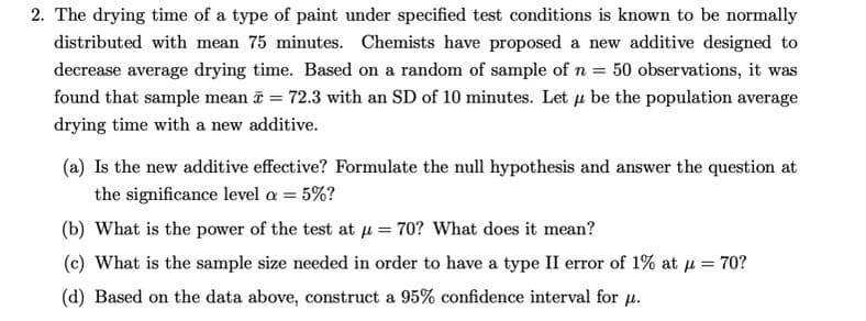 2. The drying time of a type of paint under specified test conditions is known to be normally
distributed with mean 75 minutes. Chemists have proposed a new additive designed to
decrease average drying time. Based on a random of sample of n = 50 observations, it was
found that sample mean = 72.3 with an SD of 10 minutes. Let u be the population average
drying time with a new additive.
(a) Is the new additive effective? Formulate the null hypothesis and answer the question at
the significance level a = 5%?
(b) What is the power of the test at μ = 70? What does it mean?
(c) What is the sample size needed in order to have a type II error of 1% at μ = 70?
(d) Based on the data above, construct a 95% confidence interval for u.