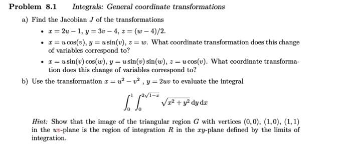 Problem 8.1 Integrals: General coordinate transformations
a) Find the Jacobian J of the transformations
• x=2u - 1, y = 3v-4, z = (w-4)/2.
• x = u cos(v), y = usin(v), z = w. What coordinate transformation does this change
of variables correspond to?
• x = u sin(v) cos(w), y = usin(v) sin(w), z = u cos(v). What coordinate transforma-
tion does this change of variables correspond to?
b) Use the transformation x = u²-v², y = 2uv to evaluate the integral
1-z
² √² + y²³ dy dz
Hint: Show that the image of the triangular region G with vertices (0,0), (1,0), (1, 1)
in the uv-plane is the region of integration R in the xy-plane defined by the limits of
integration.