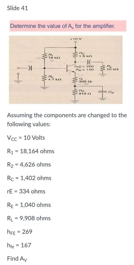 Slide 41
Determine the value of A, for the amplifier.
+1ov
RI
18 Kn
1.5 kO
AL
10 Kn
200
he- 150
47 kn
FE
300
RE
910 2
Assuming the components are changed to the
following values:
Vcc = 10 Volts
R1 = 18,164 ohms
R2 = 4,626 ohms
Rc = 1,402 ohms
rE = 334 ohms
RE = 1,040 ohms
RL = 9,908 ohms
hFE = 269
hfe = 167
Find Av
