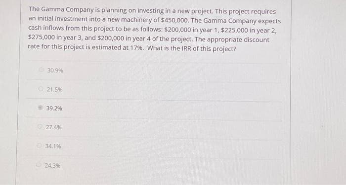 The Gamma Company is planning on investing in a new project. This project requires
an initial investment into a new machinery of $450,000. The Gamma Company expects
cash inflows from this project to be as follows: $200,000 in year 1, $225,000 in year 2,
$275,000 in year 3, and $200,000 in year 4 of the project. The appropriate discount
rate for this project is estimated at 17% . What is the IRR of this project?
30.9%
21.5%
39.2%
27.4%
34.1%
24.3%