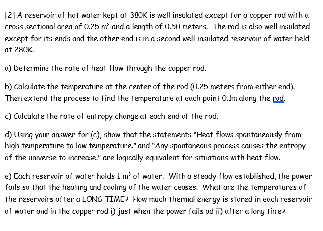 [2] A reservoir of hot water kept at 380K is well insulated except for a copper rod with a
cross sectional area of 0.25 m? and a length of 0.50 meters. The rod is also well insulated
except for its ends and the other end is in a second well insulated reservoir of water held
at 280K.
a) Determine the rate of heat flow through the copper rod.
b) Calculate the temperature at the center of the rod (0.25 meters from either end).
Then extend the process to find the temperature at each point 0.1m along the rod.
c) Calculate the rate of entropy change at each end of the rod.
d) Using your answer for (c), show that the statements "Heat flows spontaneously from
high temperature to low temperature." and "Any spontaneous process causes the entropy
of the universe to increase." are logically equivalent for situations with heat flow.
e) Each reservoir of water holds 1 m of water. With a steady flow established, the power
fails so that the heating and cooling of the water ceases. What are the temperatures of
the reservoirs after a LONG TIME? How much thermal energy is stored in each reservoir
of water and in the copper rod i) just when the power fails ad ii) after a long time?
