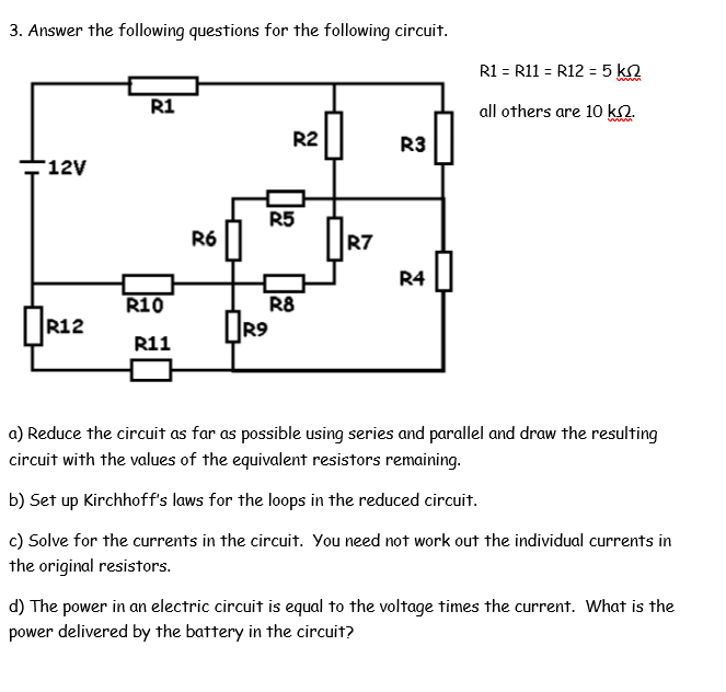 3. Answer the following questions for the following circuit.
R1 = R11 = R12 = 5 k2
R1
all others are 10 ko.
www.
R2
R3
12V
R5
R6 ||
R7
R4
R10
R8
R12
R9
R11
a) Reduce the circuit as far as possible using series and parallel and draw the resulting
circuit with the values of the equivalent resistors remaining.
b) Set up Kirchhoff's laws for the loops in the reduced circuit.
c) Solve for the currents in the circuit. You need not work out the individual currents in
the original resistors.
d) The power in an electric circuit is equal to the voltage times the current. What is the
power delivered by the battery in the circuit?
