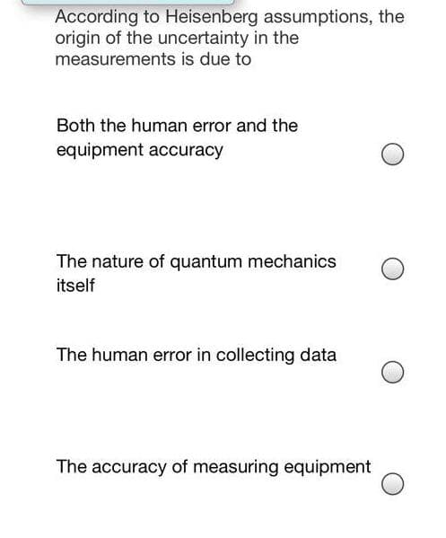 According to Heisenberg assumptions, the
origin of the uncertainty in the
measurements is due to
Both the human error and the
equipment accuracy
The nature of quantum mechanics
itself
The human error in collecting data
The accuracy of measuring equipment
