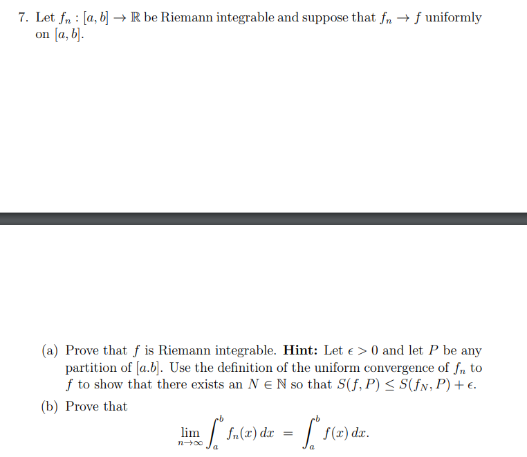 7. Let fn [a, b] → R be Riemann integrable and suppose that fn →f uniformly
on [a, b].
(a) Prove that f is Riemann integrable. Hint: Let € > 0 and let P be any
partition of [a.b]. Use the definition of the uniform convergence of fn to
f to show that there exists an N EN so that S(f, P) ≤ S(ƒn, P) + €.
(b) Prove that
lim. ["fa(x) dx = [* f(x) dr.
a