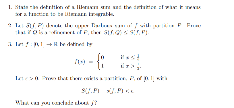 1. State the definition of a Riemann sum and the definition of what it means
for a function to be Riemann integrable.
2. Let S(f, P) denote the upper Darboux sum of f with partition P. Prove
that if Qis a refinement of P, then S(f, Q) ≤ S(f, P).
3. Let f: [0, 1] →→ R be defined by
if x ≤ 1/1/2
<
{:
if x > 1/1.
Let > 0. Prove that there exists a partition, P, of [0, 1] with
S(f,P)
s(f, P) < €.
What can you conclude about f?
f(x)