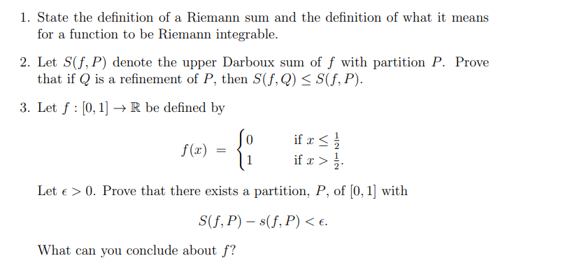 1. State the definition of a Riemann sum and the definition of what it means
for a function to be Riemann integrable.
2. Let S(f, P) denote the upper Darboux sum of f with partition P. Prove
that if Qis a refinement of P, then S(f, Q) ≤ S(f, P).
3. Let f: [0, 1] →→ R be defined by
if x ≤ 1/1/2
<
{:
if x > 1/1.
Let > 0. Prove that there exists a partition, P, of [0, 1] with
S(f, P) s(f, P) < €.
f(x)
What can you conclude about f?