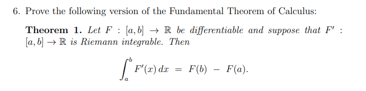 6. Prove the following version of the Fundamental Theorem of Calculus:
Theorem 1. Let F [a,b] → R be differentiable and suppose that F' :
[a, b] R is Riemann integrable. Then
[*F¹(x) dx
a
=
F(b)
F(a).
