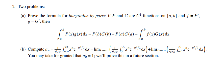 2. Two
problems:
(a) Prove the formula for integration by parts: if F and G are C¹ functions on [a,b] and f = F',
g = G', then
* F(x)g(x) dx = F(b)G(b) – F(a)G(a) –
-
a
a
(b) Compute an =√x¹ ex²/² dx = lim£→ (√/2 √²
f(x)G(x) dx.
=√₁² x² e ²x² /² dx) + lim₁ →
You may take for granted that ao = 1; we'll prove this in a future section.
• ( √/₁7 L- ₁ x ¹ e- x ² /2² dx).
00←