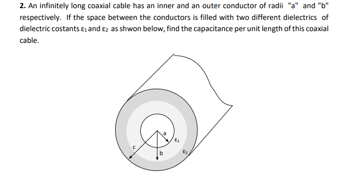 2. An infinitely long coaxial cable has an inner and an outer conductor of radii "a" and "b"
respectively. If the space between the conductors is filled with two different dielectrics of
dielectric costants ɛ1 and ɛ2 as shwon below, find the capacitance per unit length of this coaxial
cable.
Es
