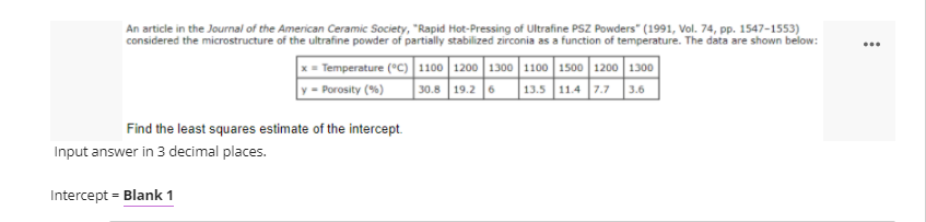 An article in the Journal of the American Ceramic Society, "Rapid Hot-Pressing of Ultrafine PSZ Powders" (1991, Vol. 74, pp. 1547-1553)
considered the microstructure of the ultrafine powder of partially stabilized zirconia as a function of temperature. The data are shown below:
x = Temperature (°c) | 1100 1200 1300 1100 1500 1200 1300
y = Porosity (%)
30.8 19.2 6 13.5 11.4 7.7 3.6
Find the least squares estimate of the intercept.
Input answer in 3 decimal places.
Intercept = Blank 1
