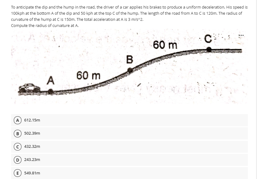 To anticipate the dip and the hump in the road, the driver of a car applies his brakes to produce a uniform deceleration. His speed is
100kph at the bottom A of the dip and 50 kph at the top Cof the hump. The length of the road from A to Cis 120m. The radius of
curvature of the hump at C is 150m. The total acceleration at A is 3 m/s^2.
Compute the radius of curvature at A.
C
60 m
В
60 m
A
A) 612.15m
B) 502.39m
c) 432.32m
D 243.23m
E) 549.81m
