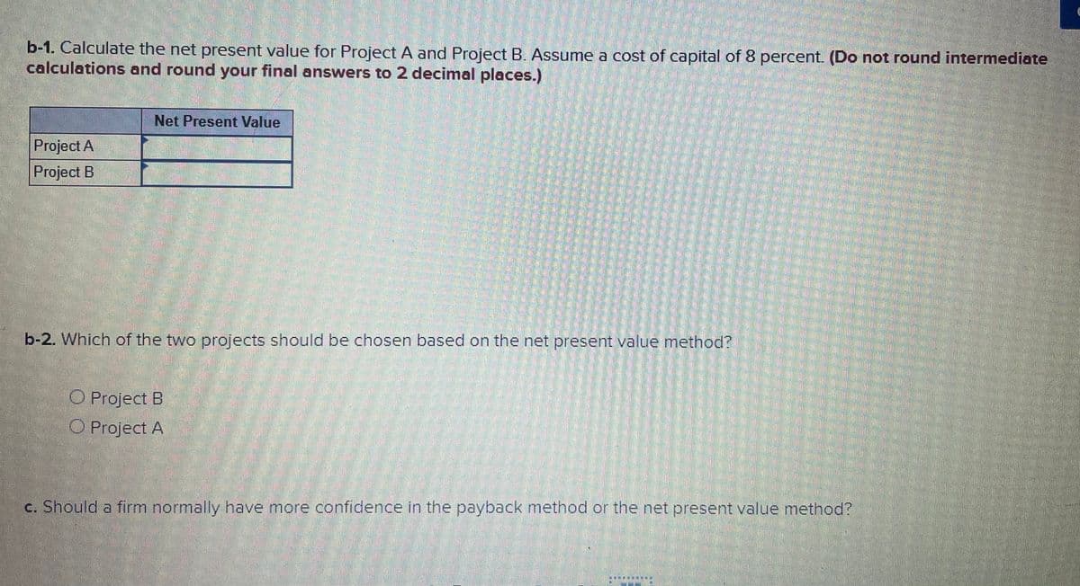 b-1. Calculate the net present value for Project A and Project B. Assume a cost of capital of 8 percent. (Do not round intermediate
calculations and round your final answers to 2 decimal places.)
Net Present Value
Project A
Project B
b-2. Which of the two projects should be chosen based on the net present value method?
O Project B
O Project A
c. Should a firm normally have more confidence in the payback method or the net present value method?
