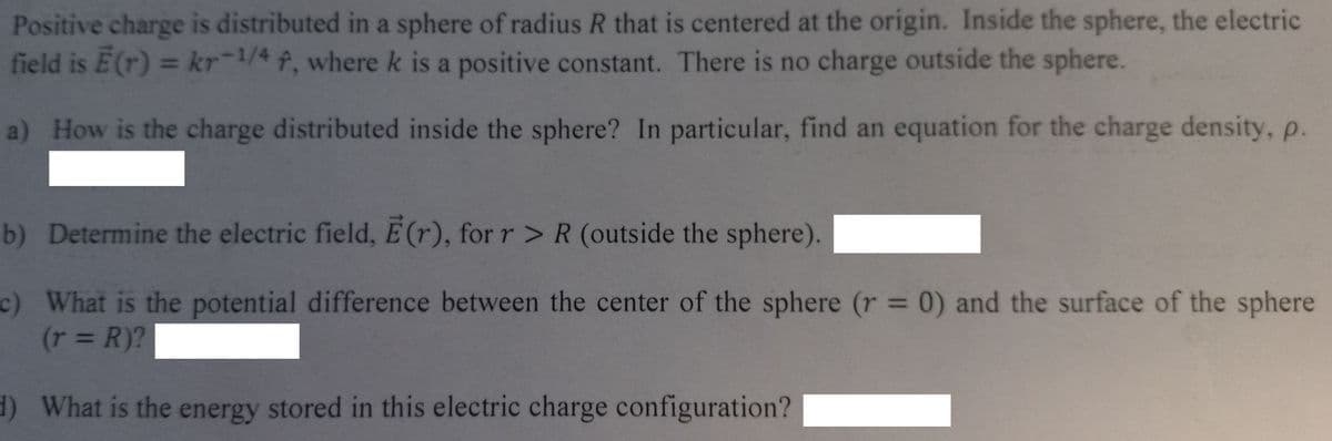 Positive charge is distributed in a sphere of radius R that is centered at the origin. Inside the sphere, the electric
field is Ē(r) = kr-1/4 f, where k is a positive constant. There is no charge outside the sphere.
a) How is the charge distributed inside the sphere? In particular, find an equation for the charge density, p.
b) Determine the electric field, E(r), for r > R (outside the sphere).
c) What is the potential difference between the center of the sphere (r = 0) and the surface of the sphere
(r = R)?
d) What is the energy stored in this electric charge configuration?