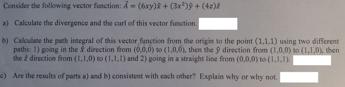 Consider the following vector function: A = (6xy)x+ (3x²)ŷ + (4z)2
a) Calculate the divergence and the curl of this vector function.
b) Calculate the path integral of this vector function from the origin to the point (1,1,1) using two different
paths: 1) going in the direction from (0,0,0) to (1,0,0), then the y direction from (1,0,0) to (1,1,0), then
the 2 direction from (1,1,0) to (1,1,1) and 2) going in a straight line from (0,0,0) to (1,1,1).
c) Are the results of parts a) and b) consistent with each other? Explain why or why not.