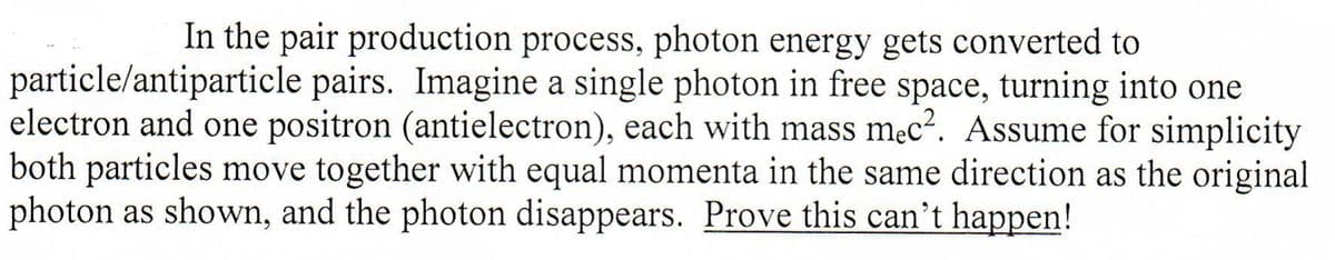In the pair production process, photon energy gets converted to
particle/antiparticle pairs. Imagine a single photon in free space, turning into one
electron and one positron (antielectron), each with mass mec?. Assume for simplicity
both particles move together with equal momenta in the same direction as the original
photon as shown, and the photon disappears. Prove this can't happen!
