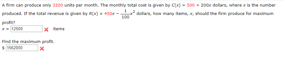A firm can produce only 3200 units per month. The monthly total cost is given by C(x) = 500 + 200x dollars, where x is the number
produced. If the total revenue is given by R(x) = 450x -
1x2,
dollars, how many items, x, should the firm produce for maximum
100
profit?
x = 12500
X items
Find the maximum profit.
$ 1562000
