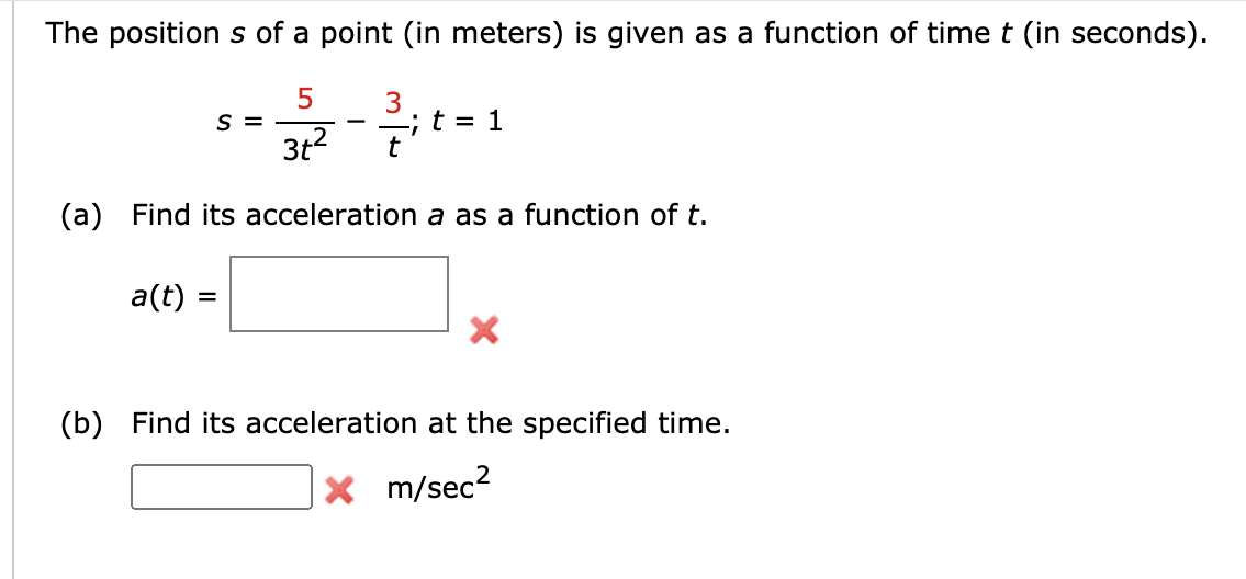 The position s of a point (in meters) is given as a function of time t (in seconds).
3
-;t = 1
S =
3t?
(a) Find its acceleration a as a function of t.
a(t) =
(b) Find its acceleration at the specified time.
X m/sec?
