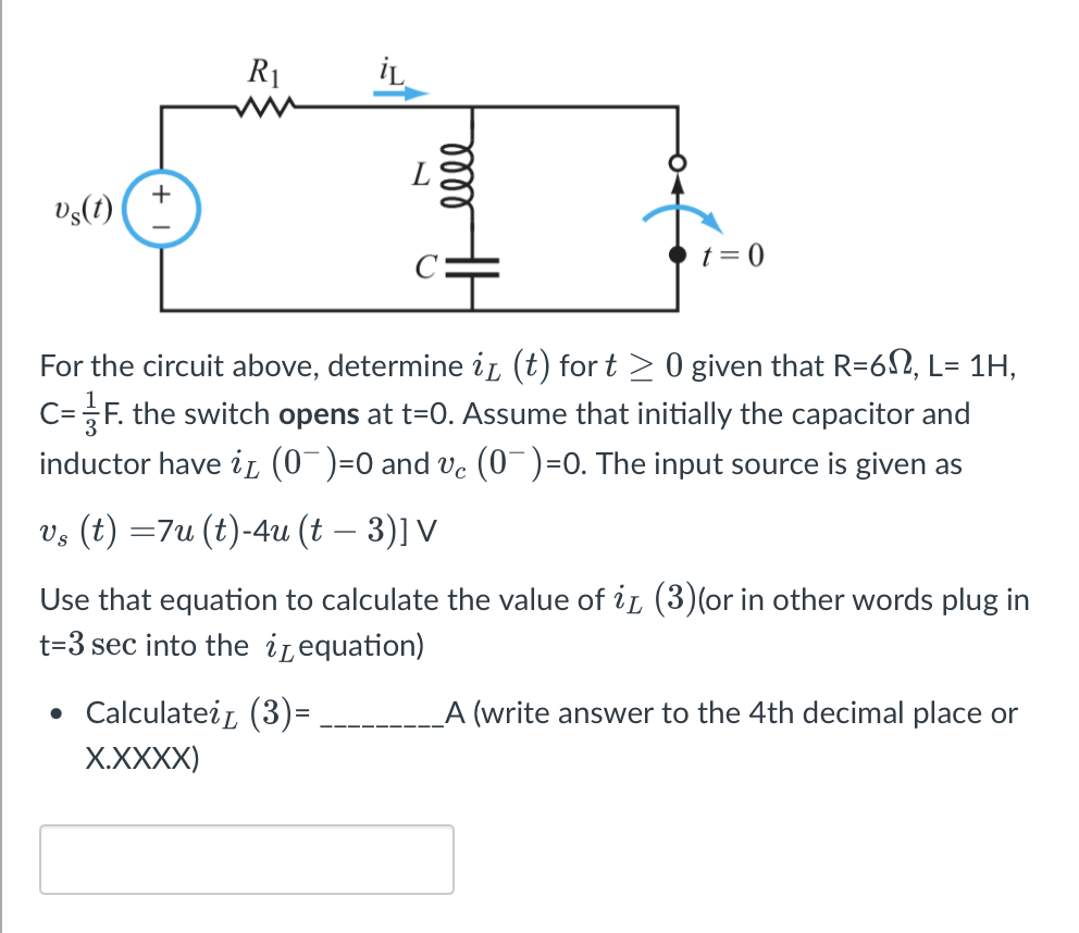 vs(t)
R₁
iL
0000
• Calculatei (3)=
X.XXXX)
t=0
For the circuit above, determine i (t) for t ≥ 0 given that R=6, L= 1H,
C= F. the switch opens at t=0. Assume that initially the capacitor and
inductor have in (0¯)=0 and vc (0¯)=0. The input source is given as
vs (t) =7u (t)-4u (t – 3)] V
Use that equation to calculate the value of it (3)(or in other words plug in
t-3 sec into the equation)
_A (write answer to the 4th decimal place or