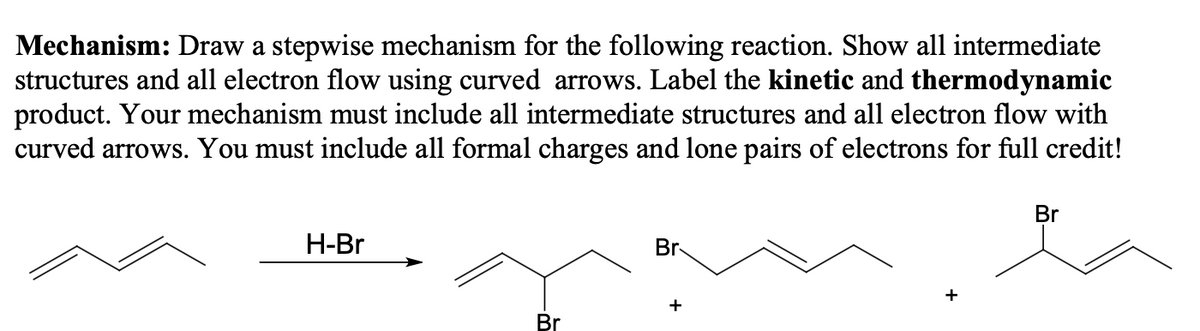 Mechanism: Draw a stepwise mechanism for the following reaction. Show all intermediate
structures and all electron flow using curved arrows. Label the kinetic and thermodynamic
product. Your mechanism must include all intermediate structures and all electron flow with
curved arrows. You must include all formal charges and lone pairs of electrons for full credit!
Br
H-Br
Br
+