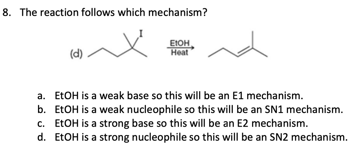 8. The reaction follows which mechanism?
(d)
EtOH
Heat
a. EtOH is a weak base so this will be an E1 mechanism.
b. EtOH is a weak nucleophile so this will be an SN1 mechanism.
C. EtOH is a strong base so this will be an E2 mechanism.
d. EtOH is a strong nucleophile so this will be an SN2 mechanism.