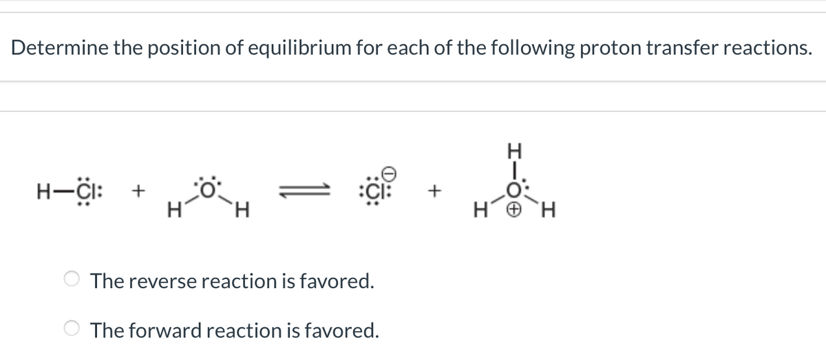 Determine the position of equilibrium for each of the following proton transfer reactions.
H-CI:
H
CI:
The reverse reaction is favored.
The forward reaction is favored.
2
H