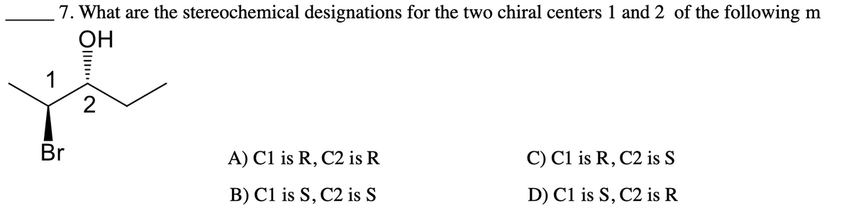 1
7. What are the stereochemical designations for the two chiral centers 1 and 2 of the following m
OH
Br
2
A) C1 is R, C2 is R
C) C1 is R, C2 is S
B) C1 is S, C2 is S
D) C1 is S, C2 is R