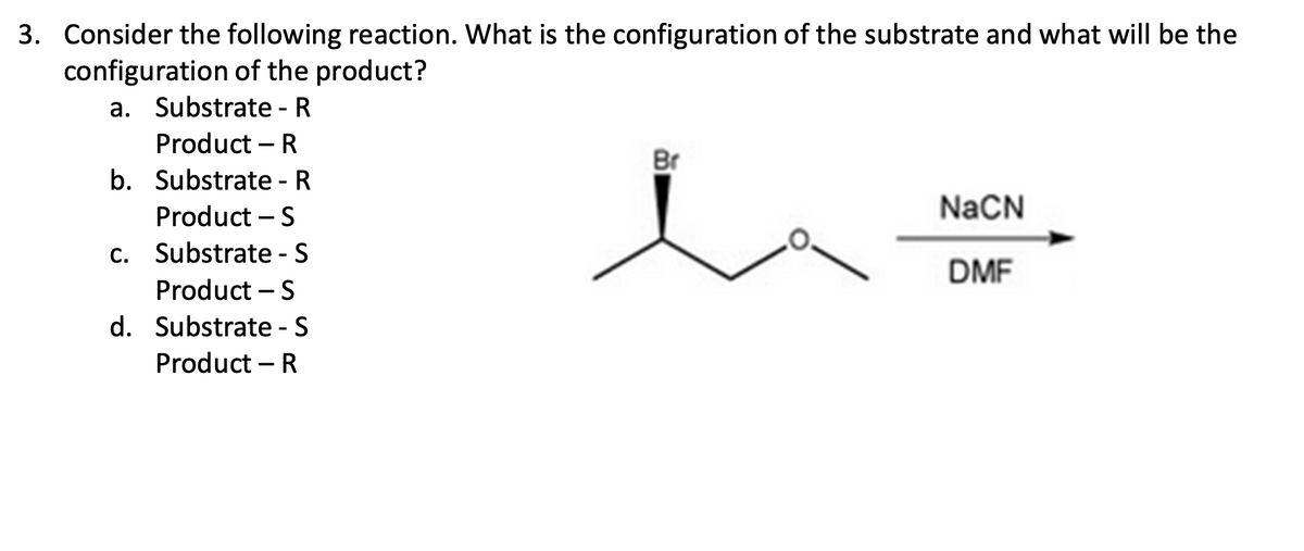3. Consider the following reaction. What is the configuration of the substrate and what will be the
configuration of the product?
a. Substrate - R
Product - R
b. Substrate - R
Product - S
c. Substrate - S
Product - S
d. Substrate - S
Product - R
Br
NaCN
DMF