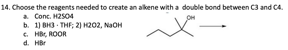 14. Choose the reagents needed to create an alkene with a double bond between C3 and C4.
a. Conc. H2SO4
OH
b. 1) BH3 THF; 2) H2O2, NaOH
c. HBr, ROOR
d. HBr