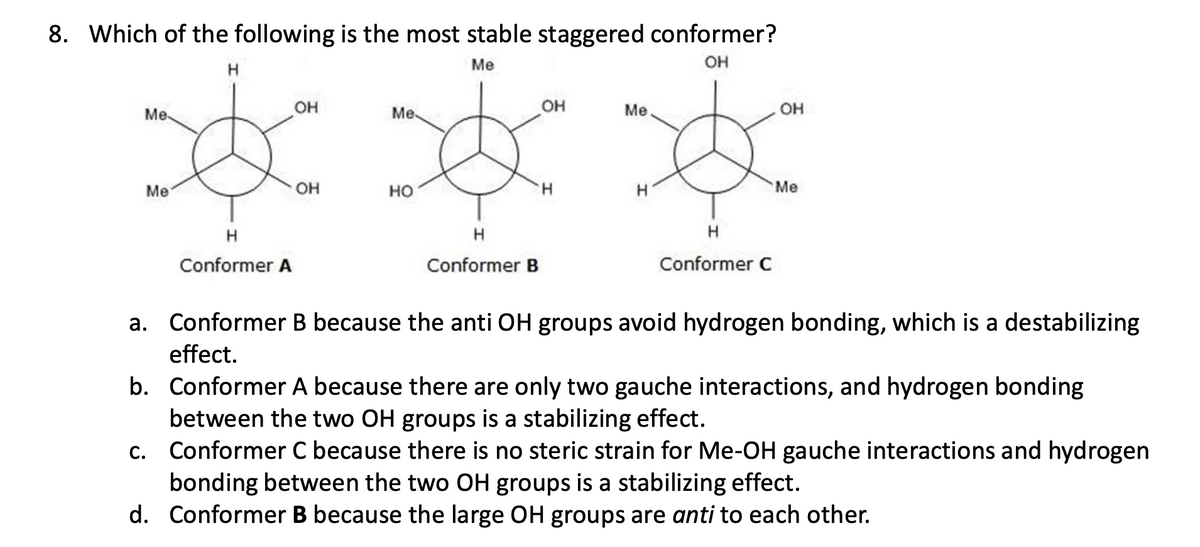 8. Which of the following is the most stable staggered conformer?
Me
H
OH
Me
Me
OH
Me
OH
Me
H
Conformer A
OH
HO
H
Conformer B
OH
H
H
Me
Conformer C
a. Conformer B because the anti OH groups avoid hydrogen bonding, which is a destabilizing
effect.
b. Conformer A because there are only two gauche interactions, and hydrogen bonding
between the two OH groups is a stabilizing effect.
c. Conformer C because there is no steric strain for Me-OH gauche interactions and hydrogen
bonding between the two OH groups is a stabilizing effect.
d. Conformer B because the large OH groups are anti to each other.