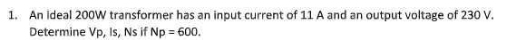 1. An ideal 200W transformer has an input current of 11 A and an output voltage of 230 V.
Determine Vp, Is, Ns if Np = 600.
