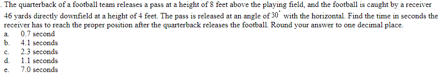 . The quarterback of a football team releases a pass at a height of 8 feet above the playing field, and the football is caught by a receiver
46 yards directly downfield at a height of 4 feet. The pass is released at an angle of 30 with the horizontal. Find the time in seconds the
receiver has to reach the proper position after the quarterback releases the football. Round your answer to one decimal place.
0.7 second
4.1 seconds
a.
b.
C.
d.
e.
2.3 seconds
1.1 seconds
7.0 seconds