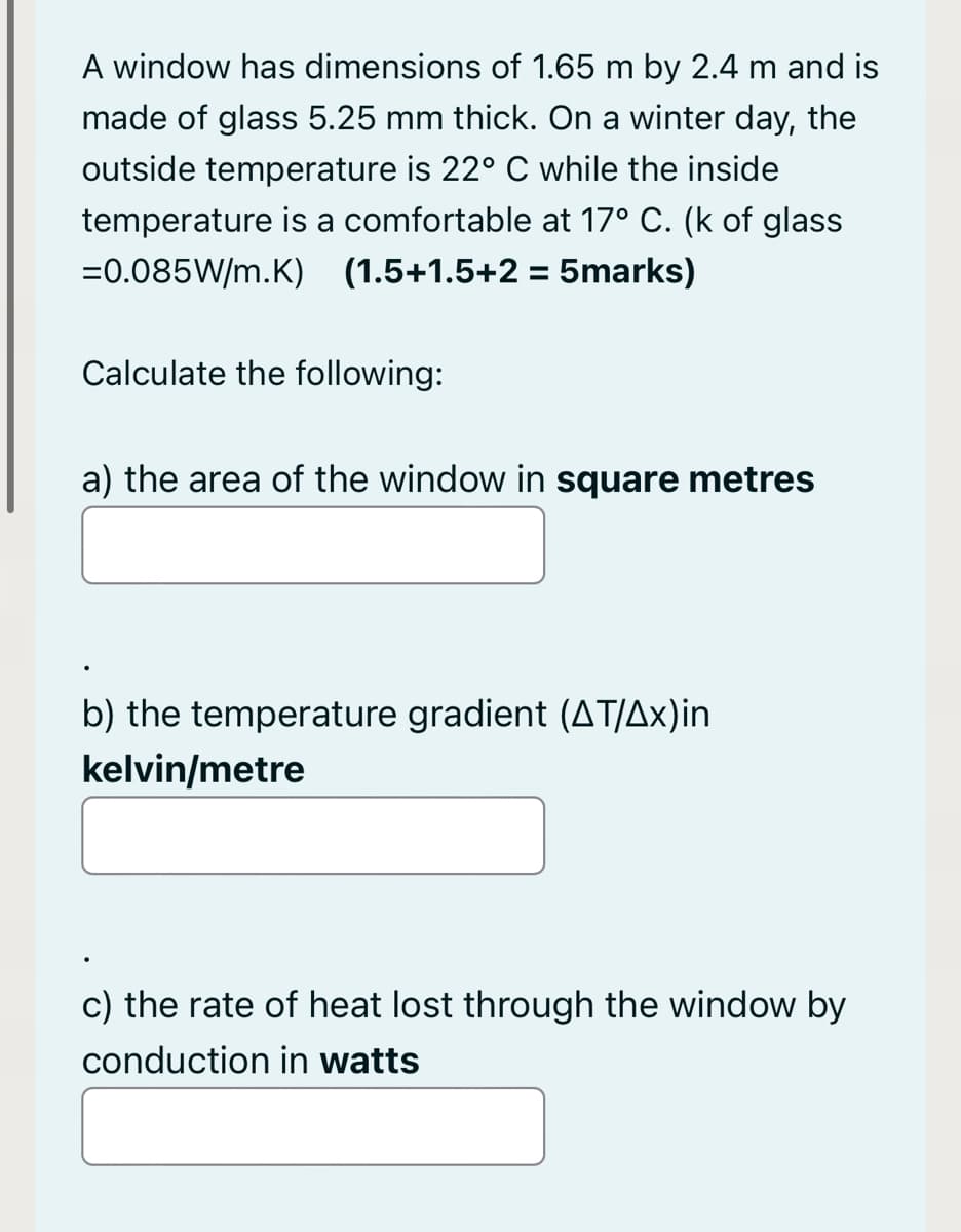 A window has dimensions of 1.65 m by 2.4 m and is
made of glass 5.25 mm thick. On a winter day, the
outside temperature is 22° C while the inside
temperature is a comfortable at 17° C. (k of glass
=0.085W/m.K) (1.5+1.5+2 = 5marks)
Calculate the following:
a) the area of the window in square metres
b) the temperature gradient (AT/Ax)in
kelvin/metre
c) the rate of heat lost through the window by
conduction in watts
