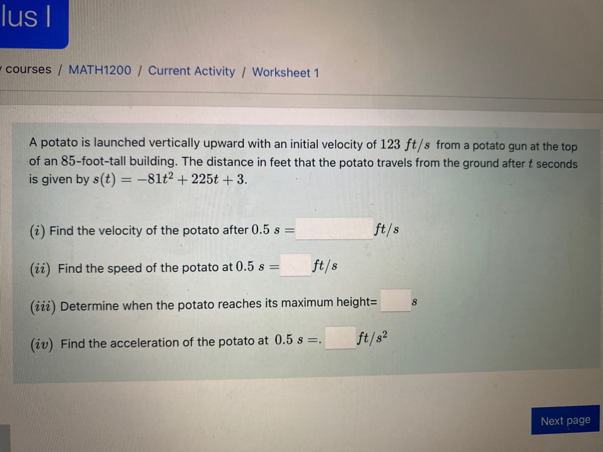 lus I
- courses / MATH1200 / Current Activity / Worksheet 1
A potato is launched vertically upward with an initial velocity of 123 ft/s from a potato gun at the top
of an 85-foot-tall building. The distance in feet that the potato travels from the ground after t seconds
is given by s(t) = -81t² + 225t + 3.
(i) Find the velocity of the potato after 0.5 s =
ft/s
(ii) Find the speed of the potato at 0.5 s =
ft/s
S
(iii) Determine when the potato reaches its maximum height=
(iv) Find the acceleration of the potato at 0.5 s =.
ft/s?
Next page
