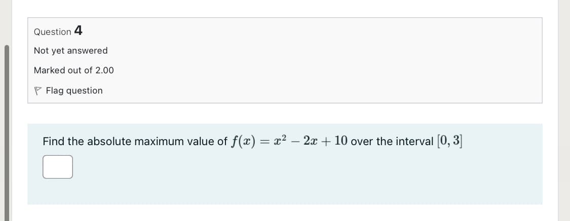 Question 4
Not yet answered
Marked out of 2.00
P Flag question
Find the absolute maximum value of f(x) = x² – 2x + 10 over the interval (0, 3]
