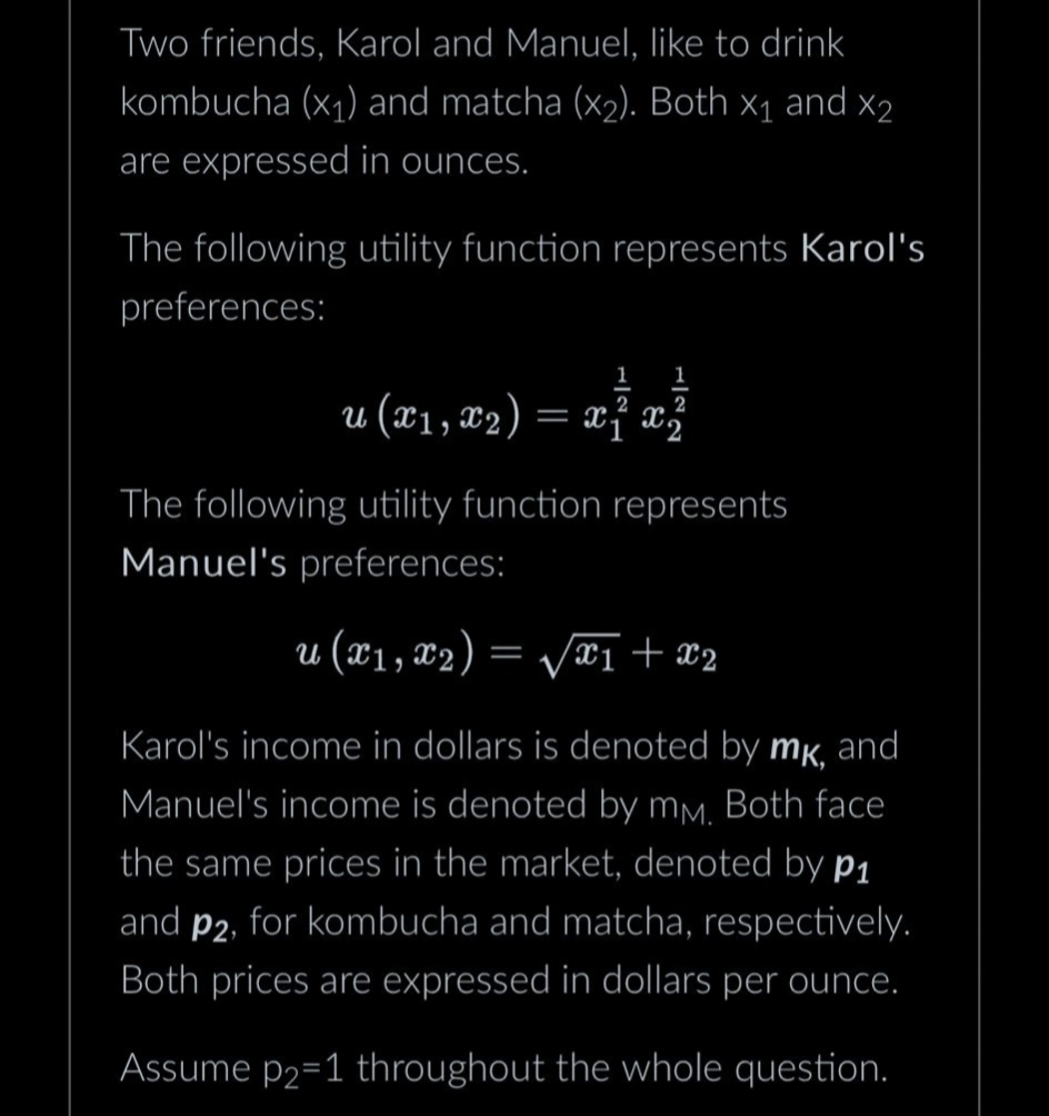 Two friends, Karol and Manuel, like to drink
kombucha (x₁) and matcha (x₂). Both X₁ and X2
are expressed in ounces.
The following utility function represents Karol's
preferences:
1
1
2 2
u (x₁, x₂) = x ₁ x ²
The following utility function represents
Manuel's preferences:
u (x₁, x₂) = √√x1 + x2
Karol's income in dollars is denoted by mk, and
Manuel's income is denoted by mm. Both face
the same prices in the market, denoted by p₁
and p2, for kombucha and matcha, respectively.
Both prices are expressed in dollars per ounce.
Assume p2=1 throughout the whole question.