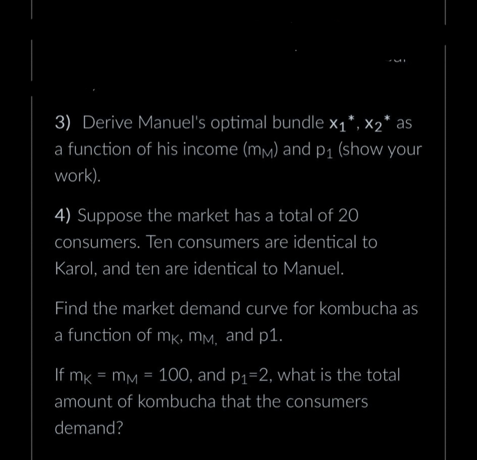 3) Derive Manuel's optimal bundle x₁*, X2* as
a function of his income (mm) and p₁ (show your
work).
4) Suppose the market has a total of 20
consumers. Ten consumers are identical to
Karol, and ten are identical to Manuel.
Find the market demand curve for kombucha as
a function of mk, mm, and p1.
If mk
mM = 100, and p₁=2, what is the total
amount of kombucha that the consumers
demand?