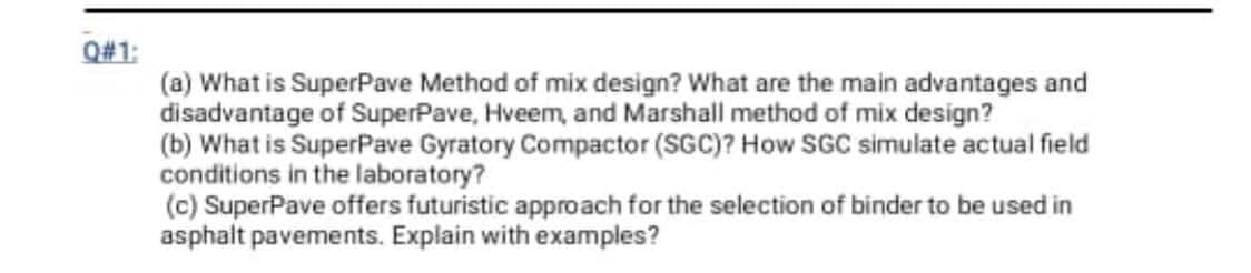 Q#1:
(a) What is SuperPave Method of mix design? What are the main advantages and
disadvantage of SuperPave, Hveem, and Marshall method of mix design?
(b) What is SuperPave Gyratory Compactor (SGC)? How SGC simulate actual field
conditions in the laboratory?
(c) SuperPave offers futuristic approach for the selection of binder to be used in
asphalt pavements. Explain with examples?

