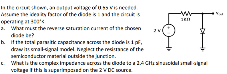 In the circuit shown, an output voltage of 0.65 V is needed.
Assume the ideality factor of the diode is 1 and the circuit is
Vout
1K2
operating at 300°K.
a. What must the reverse saturation current of the chosen
2 V
diode be?
b. If the total parasitic capacitance across the diode is 1 pF,
draw its small-signal model. Neglect the resistance of the
semiconductor material outside the junction.
c. What is the complex impedance across the diode to a 2.4 GHz sinusoidal small-signal
voltage if this is superimposed on the 2 V DC source.
